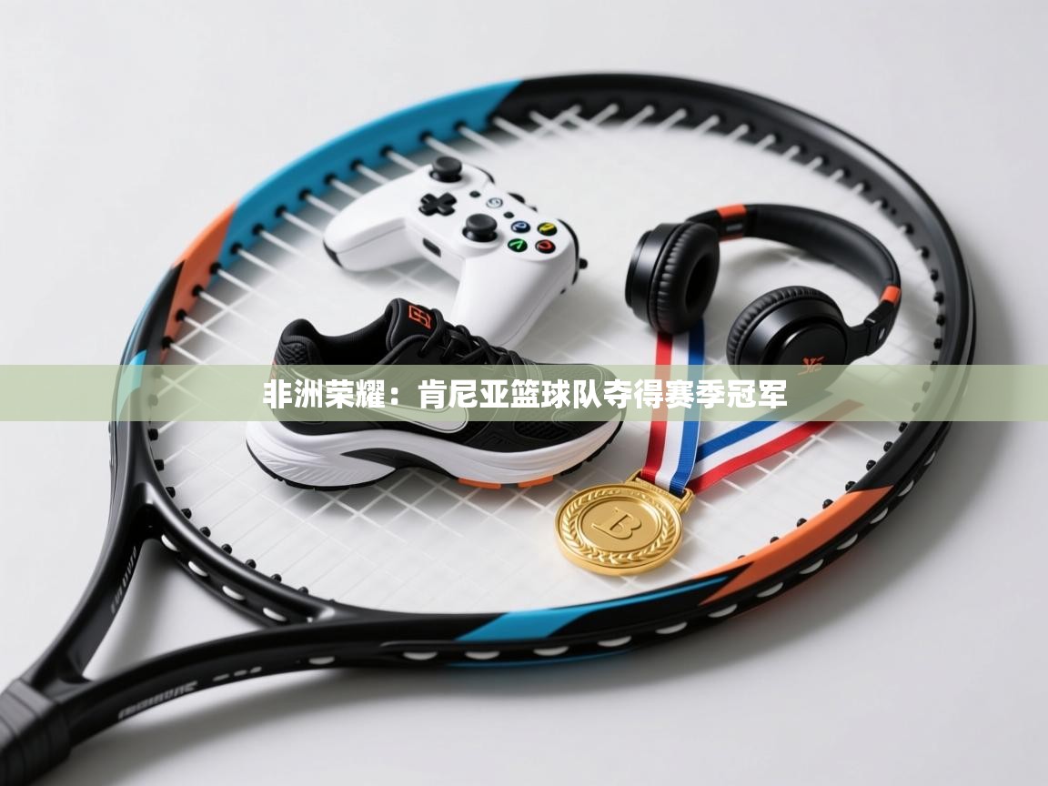 非洲荣耀:肯尼亚篮球队夺得赛季冠军