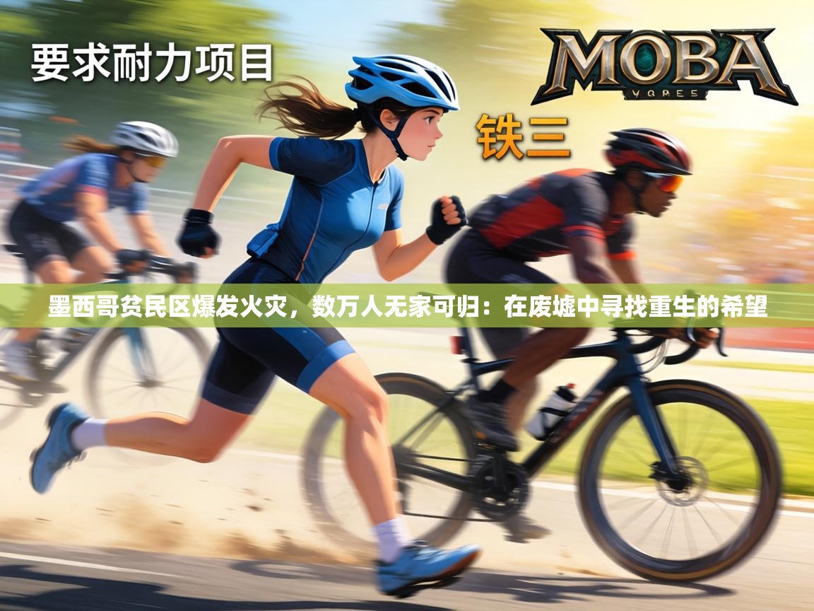 墨西哥贫民区爆发火灾，数万人无家可归：在废墟中寻找重生的希望